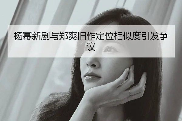 杨幂新剧与郑爽旧作定位相似度引发争议